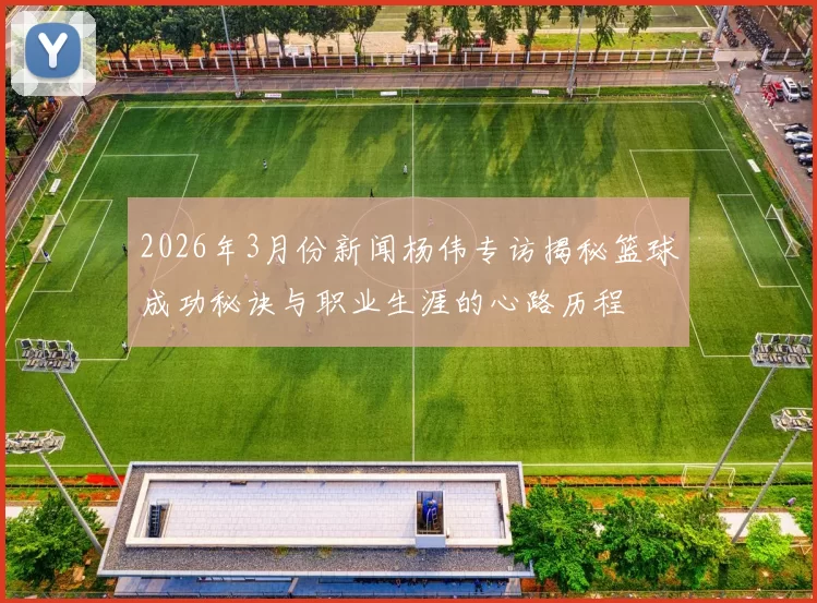 2026年3月份新闻杨伟专访揭秘篮球成功秘诀与职业生涯的心路历程