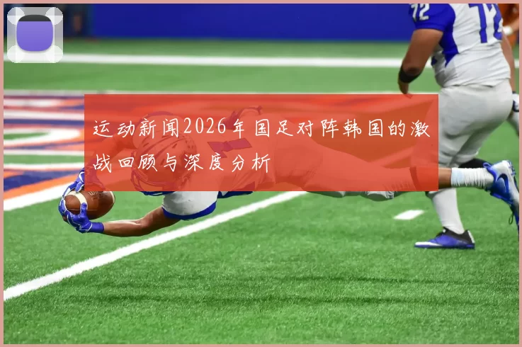 运动新闻2026年国足对阵韩国的激战回顾与深度分析
