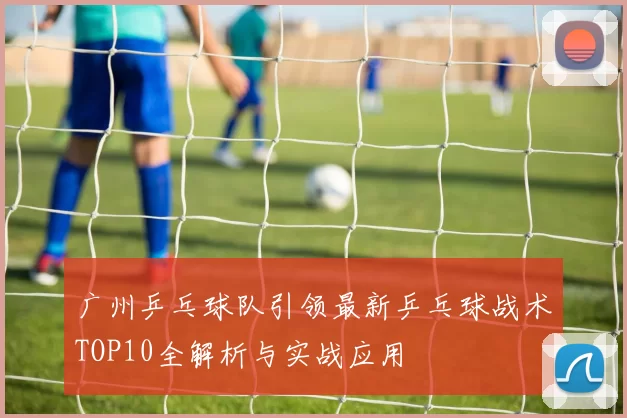广州乒乓球队引领最新乒乓球战术TOP10全解析与实战应用