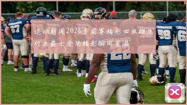 运动新闻2026季前赛精彩回放雄鹿对决爵士全场精彩瞬间重温