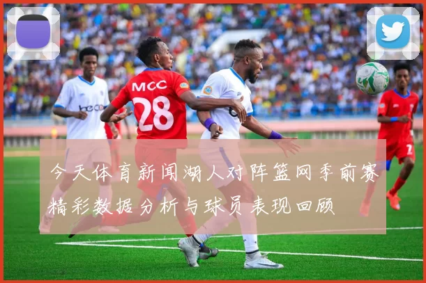 今天体育新闻湖人对阵篮网季前赛精彩数据分析与球员表现回顾