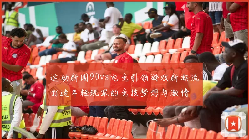 运动新闻90vs电竞引领游戏新潮流打造年轻玩家的竞技梦想与激情