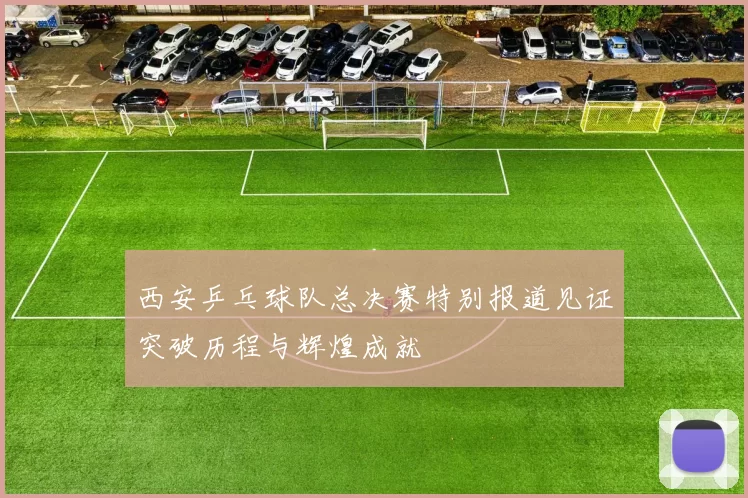 西安乒乓球队总决赛特别报道见证突破历程与辉煌成就