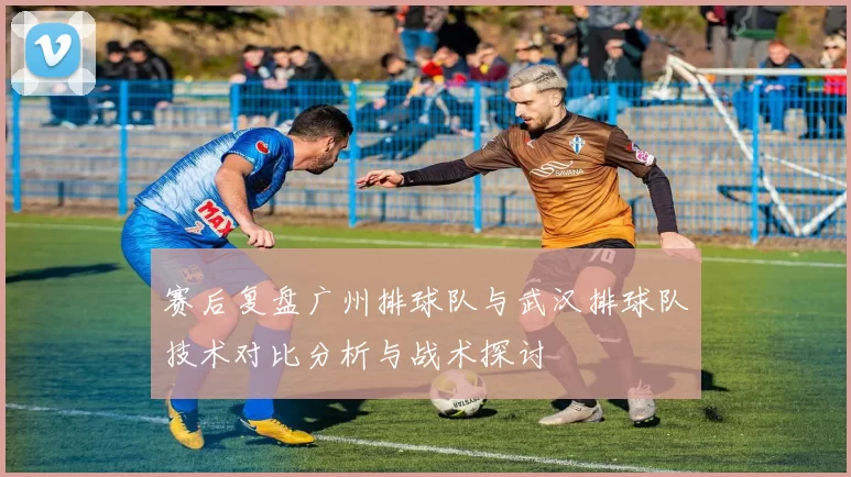 赛后复盘广州排球队与武汉排球队技术对比分析与战术探讨