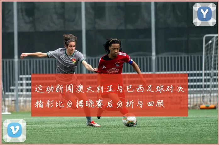 运动新闻澳大利亚与巴西足球对决精彩比分揭晓赛后分析与回顾